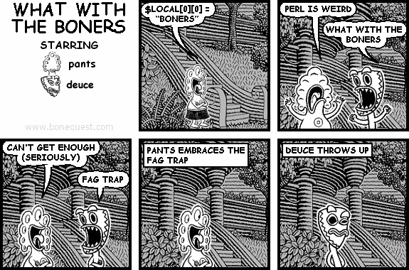 pants: $LOCAL[0][0] = "BONERS"
pants: PERL IS WEIRD
deuce: WHAT WITH THE BONERS
pants: CAN'T GET ENOUGH (SERIOUSLY)
deuce: FAG TRAP
:pants EMBRACES THE FAG TRAP
:deuce THROWS UP