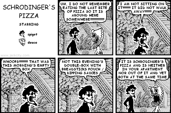 spigot: UM, I DO NOT REMEMBER EATING THE LAST BITE OF PIZZA SO IT IS AROUND HERE SOMEWHERE!!!!!!!!!!!!!!!!
spigot: I AM NOT SITTING ON IT!!!!!!!!! IT DID NOT WALK AWAY!!!!!!!!
spigot: WHOOPS!!!!!!!!!! THAT WAS THIS MORNING'S EMPTY BOX
spigot: NOT THIS EVENING'S DOUBLE-BOX WITH BREADSTICKS POUCH / DIPPING SAUCES
deuce: IT IS SCHRODINGER'S PIZZA AND IS NEITHER IN YOUR APARTMENT NOR OUT OF IT AND YET BOTH AT THE SAME TIME