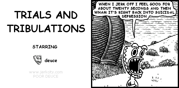 deuce: WHEN I JERK OFF I FEEL GOOD FOR ABOUT TWENTY SECONDS AND THEN WHAM IT'S RIGHT BACK INTO SUICIDAL DEPRESSION