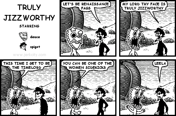 spigot: LET'S BE RENAISSANCE FAGS
spigot: MY LORD THY FACE IS TRULY JIZZWORTHY
deuce: THIS TIME I GET TO BE THE TIMELORD
deuce: YOU CAN BE ONE OF THE WOMEN SIDEKICKS
spigot: LEELA