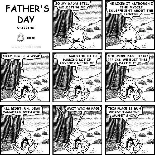 pants: SO MY DAD'S STILL MOLESTING ME
pants: HE LIKES IT ALTHOUGH I FIND MYSELF INDIFFERENT ABOUT THE PROCESS
pants: OKAY THAT'S A WRAP
pants: I'LL BE SMOKING IN THE PARKING LOT IF ANYBODY NEEDS ME
pants: ONE MORE PAGE TO GO ??? CAN WE EDIT THIS PART OUT
pants: ALL RIGHT: UH, DEAR CANADIAN GOTH GIRL
pants: WAIT WRONG PAGE
pants: THIS PLACE IS WORSE THAN THE MUPPET SHOW
