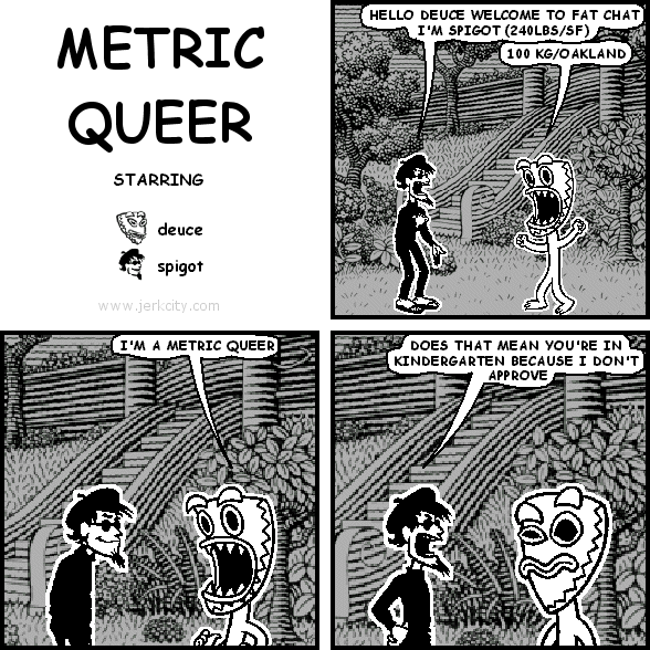 spigot: HELLO DEUCE WELCOME TO FAT CHAT I'M SPIGOT (240LBS/SF)
deuce: 100 KG/OAKLAND
deuce: I'M A METRIC QUEER
spigot: DOES THAT MEAN YOU'RE IN KINDERGARTEN BECAUSE I DON'T APPROVE