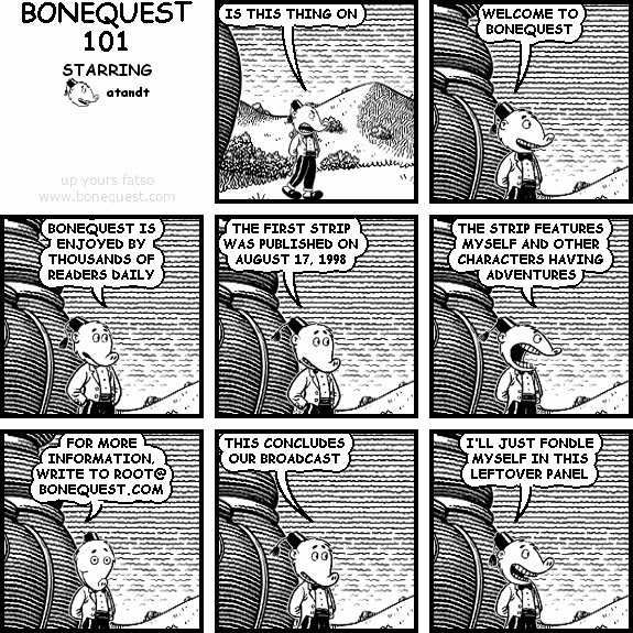 atandt: IS THIS THING ON
atandt: WELCOME TO BONEQUEST
atandt: BONEQUEST IS ENJOYED BY THOUSANDS OF READERS DAILY
atandt: THE FIRST STRIP WAS PUBLISHED ON AUGUST 17, 1998
atandt: THE STRIP FEATURES MYSELF AND OTHER CHARACTERS HAVING ADVENTURES
atandt: FOR MORE INFORMATION, WRITE TO ROOT@ BONEQUEST.COM
atandt: THIS CONCLUDES OUR BROADCAST
atandt: I'LL JUST FONDLE MYSELF IN THIS LEFTOVER PANEL
