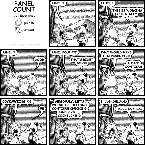 pants: PANEL 1
pants: PANEL 2
atandt: THIS IS WORKING OUT NICELY
pants: PANEL 3
atandt: GOOD
pants: PANEL FOUR ???
atandt: THAT'S RIGHT GO ON
pants: THAT WOULD MAKE THIS PANEL FIVE
atandt: PLEASE CONTINUE
pants: COCKSUCKING ???
atandt: UH
pants: SERIOUSLY, LET'S WEIGH THE OPTIONS: CONTINUE CHECKING PANELS OR ... COCKSUCKING
pants: BAULGAGHLUAHG
atandt: HALUGHULAHLAG