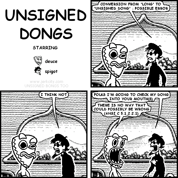 spigot: CONVERSION FROM 'LONG' TO 'UNSIGNED DONG' : POSSIBLE ERROR
spigot: I THINK NOT
spigot: FOLKS I'M GOING TO CHECK MY DONG INTO YOUR MOUTH(S)
deuce: THERE IS NO WAY THAT COULD POSSIBLY BE WRONG (ANSI C 5.1.2.2.1)