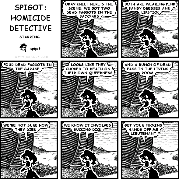 spigot: OK CHIEF HERE'S THE SCENE: WE GOT TWO DEAD FAGGOTS IN THE BACKYARD
spigot: BOTH ARE WEARING PINK PANSY DRESSES AND LIPSTICK
spigot: FOUR DEAD FAGGOTS IN THE GARAGE
spigot: LOOKS LIKE THEY CHOKED TO DEATH ON THEIR OWN QUEERNESS
spigot: AND A BUNCH OF DEAD FAGS IN THE LIVING ROOM
spigot: WE'RE NOT SURE HOW THEY DIED
spigot: WE KNOW IT INVOLVES SUCKING DICK
spigot: GET YOUR FUCKING HANDS OFF ME LIEUTENANT