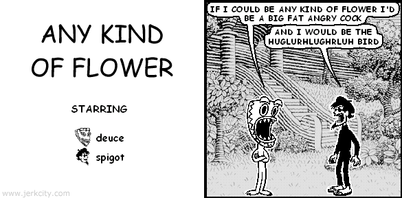 deuce: IF I COULD BE ANY KIND OF FLOWER I'D BE A BIG FAT ANGRY COCK
spigot: AND I WOULD BE THE HUGLURHLUGHRLUH BIRD
