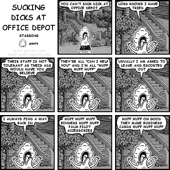 pants: YOU CAN'T SUCK DICK AT OFFICE DEPOT
pants: LORD KNOWS I HAVE TRIED
pants: THEIR STAFF IS NOT TOLERANT AS THEIR ADS WOULD HAVE YOU BELIEVE
pants: THEY'RE ALL "CAN I HELP YOU" AND I'M ALL "HUFF HUFF HUFF"
pants: USUALLY I AM ASKED TO LEAVE AND ESCORTED OUT
pants: I ALWAYS FIND A WAY BACK IN
pants: HUFF HUFF HUFF BINDERS HUFF HUFF PALM PILOT ACCESSORIES
pants: HUFF HUFF OH GOOD THEY MAKE BUSINESS CARDS HUFF HUFF HUFF
