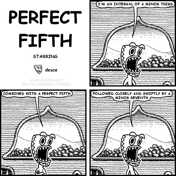 deuce: I'M AN INTERVAL OF A MINOR THIRD
deuce: COMBINED WITH A PERFECT FIFTH
deuce: FOLLOWED CLOSELY AND SWIFTLY BY A MINOR SEVENTH
