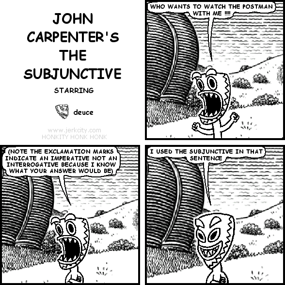 deuce: WHO WANTS TO WATCH THE POSTMAN WITH ME !!!!
deuce: (NOTE THE EXCLAMATION MARKS INDICATE AN IMPERATIVE NOT AN INTERROGATIVE BECAUSE I KNOW WHAT YOUR ANSWER WOULD BE)
deuce: I USED THE SUBJUNCTIVE IN THAT SENTENCE