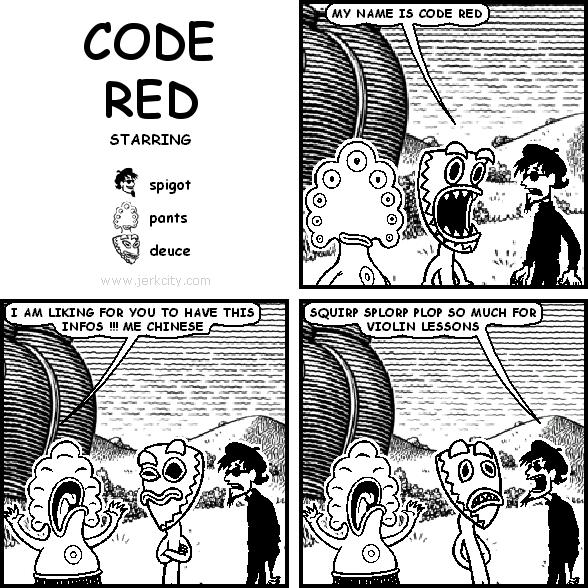 deuce: MY NAME IS CODE RED
pants: I AM LIKING FOR YOU TO HAVE THIS INFOS !!! ME CHINESE
spigot: SQUIRP SPLORP PLOP SO MUCH FOR VIOLIN LESSONS