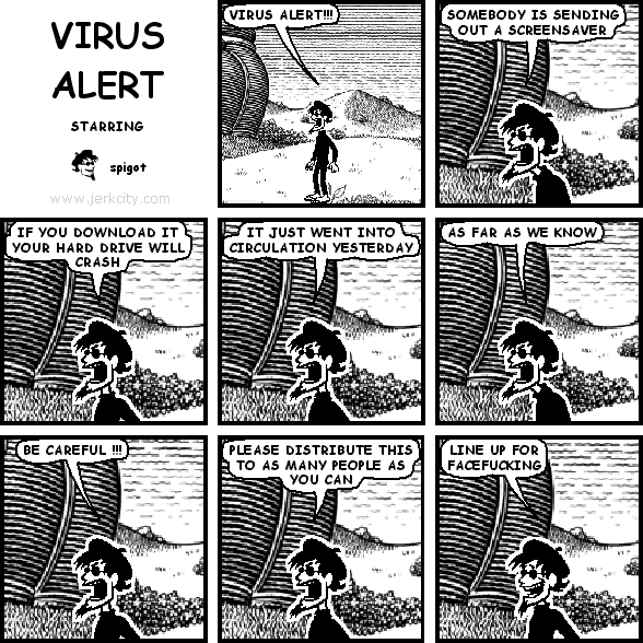 spigot: VIRUS ALERT!!!
spigot: SOMEBODY IS SENDING OUT A SCREENSAVER
spigot: IF YOU DOWNLOAD IT YOUR HARD DRIVE WILL CRASH
spigot: IT JUST WENT INTO CIRULATION YESTERDAY
spigot: AS FAR AS WE KNOW
spigot: BE CAREFUL !!!
spigot: PLEASE DISTRIBUTE THIS TO AS MANY PEOPLE AS YOU CAN
spigot: LINE UP FOR FACEFUCKING