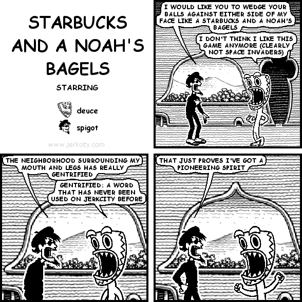 spigot: I WOULD LIKE YOU TO WEDGE YOUR BALLS AGAINST EITHER SIDE OF MY FACE LIKE A STARBUCKS AND A NOAH'S BAGELS
deuce: I DON'T THINK I LIKE THIS GAME ANYMORE (CLEARLY NOT SPACE INVADERS)
spigot: THE NEIGHBORHOOD SURROUNDING MY MOUTH AND LEGS HAS REALLY GENTRIFIED
deuce: GENTRIFIED: A WORD THAT HAS NEVER BEEN USED ON JERKCITY BEFORE
spigot: THAT JUST PROVES I'VE GOT A PIONEERING SPIRIT
