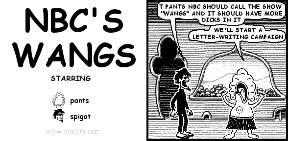 spigot: T PANTS NBC SHOULD CALL THE SHOW "WANGS" AND IT SHOULD HAVE MORE DICKS IN IT
pants: WE'LL START A LETTER-WRITING CAMPAIGN