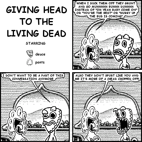 pants: WHEN I SUCK THEM OFF THEY GRUNT AND GO MUHHHHH BUHHH DUHHHH INSTEAD OF "OH YEAH BABY COME ON" OR "YOU'RE THE BEST" OR "HURRY UP THE BUS IS COMING"
deuce: I DON'T WANT TO BE PART OF THIS CONVERSATION ANYMORE
pants: ALSO THEY DON'T SPURT LIKE YOU AND ME IT'S MORE OF A (HEAD CHOPPED OFF)
