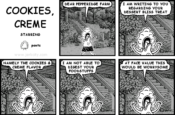 pants: DEAR PEPPERIDGE FARM
pants: I AM WRITING TO YOU REGARDING YOUR DESSERT BLISS TREAT
pants: NAMELY THE COOKIES & CREME FLAVOR
pants: I AM NOT ABLE TO DIGEST YOUR FOODSTUFFS
pants: AT FACE VALUE THIS WOULD BE WORRYSOME