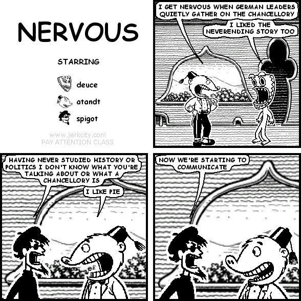 atandt: I GET NERVOUS WHEN GERMAN LEADERS QUIETLY GATHER ON THE CHANCELLORY
deuce: I LIKED THE NEVERENDING STORY TOO
spigot: HAVING NEVER STUDIED HISTORY OR POLITICS I DON'T KNOW WHAT YOU'RE TALKING ABOUT OR WHAT A CHANCELLORY IS
atandt: I LIKE PIE
spigot: NOW WE'RE STARTING TO COMMUNICATE