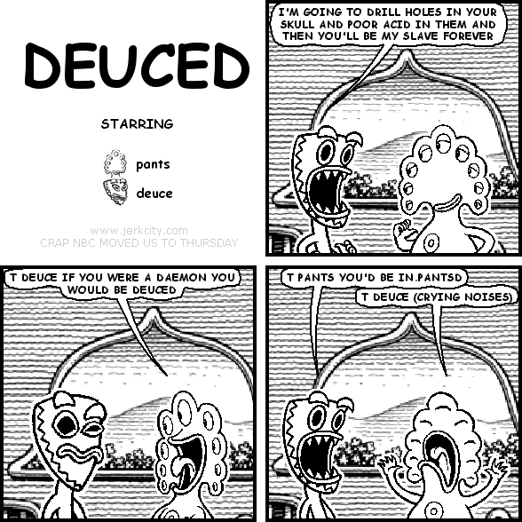 deuce: I'M GOING TO DRILL HOLES IN YOUR SKULL AND POOR ACID IN THEM AND THEN YOU'LL BE MY SLAVE FOREVER
pants: T DEUCE IF YOU WERE A DAEMON YOU WOULD BE DEUCED
deuce: T PANTS YOU'D BE IN.PANTSD
pants: T DEUCE (CRYING NOISES)