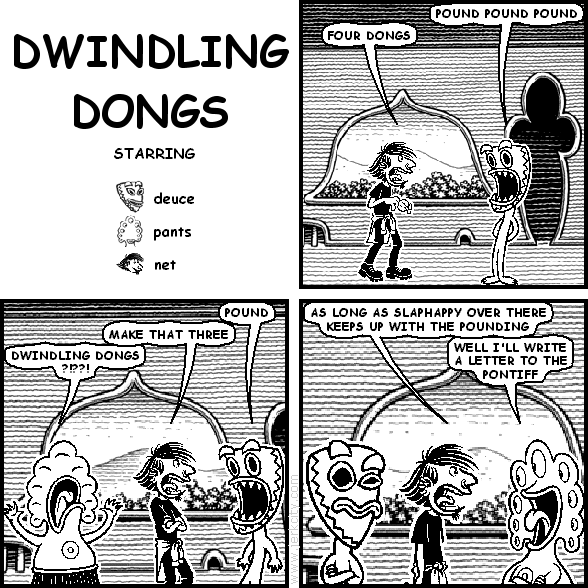 deuce: POUND POUND POUND
net: FOUR DONGS
deuce: POUND
net: MAKE THAT THREE
pants: DWINDLING DONGS ?!??!
net: AS LONG AS SLAPHAPPY OVER THERE KEEPS UP WITH THE POUNDING
deuce: WELL I'LL WRITE A LETTER TO THE PONTIFF