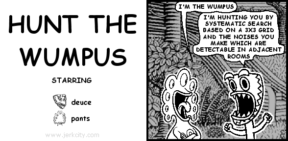 pants: I'M THE WUMPUS
deuce: I'M HUNTING YOU BY SYSTEMATIC SEARCH BASED ON A 3X3 GRID AND THE NOISES YOU MAKE WHICH ARE DETECTABLE IN ADJACENT ROOMS
