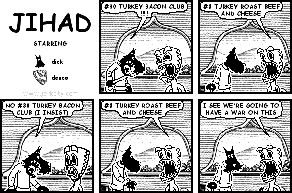 dick: #30 TURKEY BACON CLUB !!!!!
deuce: #8 TURKEY ROAST BEEF AND CHEESE
dick: NO #30 TURKEY BACON CLUB (I INSIST)
deuce: #8 TURKEY ROAST BEEF AND CHEESE
deuce: I SEE WE'RE GOING TO HAVE A WAR ON THIS