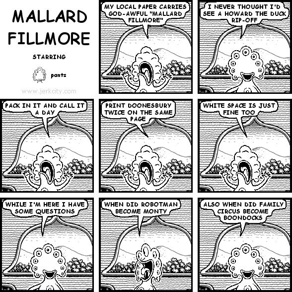 pants: MY LOCAL PAPER CARRIES GOD-AWFUL "MALLARD FILLMORE"
pants: I NEVER THOUGHT I'D SEE A HOWARD THE DUCK RIP-OFF
pants: PACK IT IN AND CALL IT A DAY
pants: PRINT DOONESBURY TWICE ON THE SAME PAGE
pants: WHITE SPACE IS JUST FINE TOO
pants: WHILE I'M HERE I HAVE SOME QUESTIONS
pants: WHEN DID ROBOTMAN BECOM MONTY
pants: ALSO WHEN DID FAMILY CIRCUS BECOME BOONDOCKS