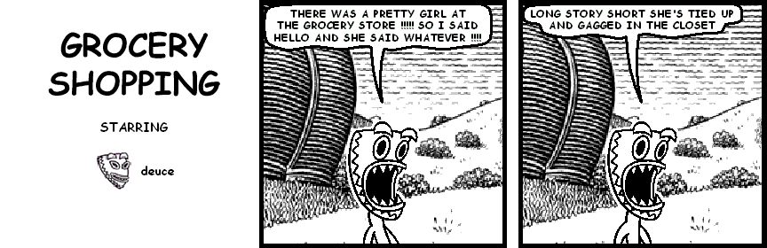 deuce: THERE WAS A PRETTY GIRL AT THE GROCERY STORE !!!!! SO I SAID HELLO AND SHE SAID WHATEVER !!!!
deuce: LONG STORY SHORT SHE'S TIED UP AND GAGGED IN THE CLOSET