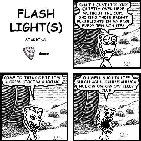 deuce: CAN'T I JUST LICK DICK QUIETLY OVER HERE WITHOUT THE COPS SHINING THEIR BRIGHT FLASHLIGHTS IN MY FACE EVERY TEN MINUTES
deuce: COME TO THINK OF IT IT'S A COP'S DICK I'M SUCKING
deuce: OH WELL SUCH IS LIFE GHLGLHAGHULGAHLUGAHLUGA HUL OW OW OW OW BILLY CLUB