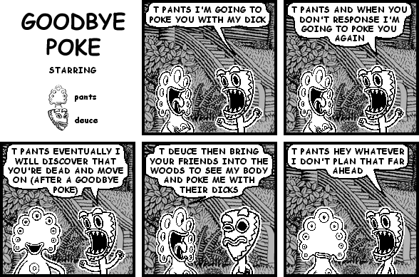 deuce: T PANTS I'M GOING TO POKE YOU WITH MY DICK
deuce: T PANTS AND WHEN YOU DON'T RESPONSE I'M GOING TO POKE YOU AGAIN
deuce: T PANTS EVENTUALLY I WILL DISCOVER THAT YOU'RE DEAD AND MOVE ON (AFTER A GOODBYE POKE)
pants: T DEUCE THEN BRING YOUR FRIENDS INTO THE WOODS TO SEE MY BODY AND POKE ME WITH THEIR DICKS
deuce: T PANTS HEY WHATEVER I DON'T PLAN THAT FAR AHEAD
