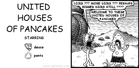 deuce: DICKS ??? MORE DICKS ??? PERHAPS BIGGER DICKS STILL ????
pants: WELCOME TO THESE UNITED HOUSES OF PANCAKES