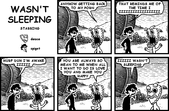 deuce: ANYWAY GETTING BACK TO MY PORN
spigot: THAT REMINDS ME OF THE TIME I ZZZZZZZZZZZZZZZZZZ
spigot: HURF DUH I'M AWAKE ZZZZZZ
deuce: YOU ARE ALWAYS SO MEAN TO ME WHEN ALL I WANT TO DO IS LOVE YOU AND MAKE YOU HAPPY
spigot: ZZZZZZ WASN'T SLEEPING