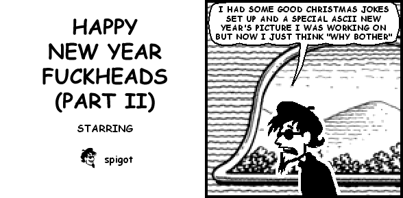 spigot: I HAD SOME GOOD CHRISTMAS JOKES SET UP AND A SPECIAL ASCII NEW YEAR'S PICTURE I WAS WORKING ON BUT NOW I JUST THINK "WHY BOTHER"