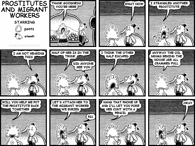 pants: THANK GOODNESS YOU'RE HERE
atandt: WHAT NOW
pants: I STRANGLED ANOTHER PROSTITUTE
atandt: I AM NOT HEARING THIS
pants: HALF OF HER IS IN THE TRUNK
atandt: DID ANYONE SEE YOU
pants: I THINK THE OTHER HALF ESCAPED
pants: ANYWAY THE OIL DRUMS BEHIND THE HOUSE ARE ALL CRAMMED FULL
pants: WILL YOU HELP ME PUT THE PROSTITUTE BACK TOGETHER
pants: LET'S ATTACH HER TO THE MIGRANT WORKER WE BURIED
atandt: 911
pants: HANG THAT PHONE UP AND I'LL LET YOU POKE HER CUNT WITH A PENCIL
atandt: OKAY