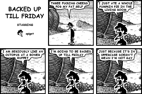 spigot: THREE FUCKING CHEERS FOR MY FAT SELF
spigot: I JUST ATE A WHOLE PUMPKIN PIE IN THE LIVING ROOM
spigot: I AM SERIOUSLY LIKE AN OCTOPUS AT A BONER BUFFET
spigot: I'M GOING TO BE BACKED UP TILL FRIDAY
spigot: JUST BECAUSE IT'S IN UPPERCASE DOESN'T MEAN I'M NOT GAY