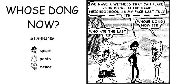 spigot: WE HAVE A WITNESS THAT CAN PLACE YOUR DONG IN THE SAME NEIGHBORHOOD AS MY FACE LAST JULY 4TH
deuce: WHOSE DONG NOW??!?
pants: WHO ATE THE LAST NIP