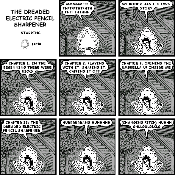 pants: MMMMMFFPTHPTPPTHTPHTHFHFTTHTHHH
pants: MY BONER HAS ITS OWN STORY
pants: CHAPTER 1: IN THE BEGINNING THERE WERE DICKS
pants: CHAPTER 2: PLAYING WITH IT, SHAPING IT, CAPPING IT OFF
pants: CHAPTER 9: OPENING THE UMBRELLA UP INSIDE ME
pants: CHAPTER 28: THE DREADED ELECTRIC PENCIL SHARPENER
pants: HURRRRRRANG HUHHHHH
pants: (CHANGING PITCH) HUHHH GHLLGULGLKLG