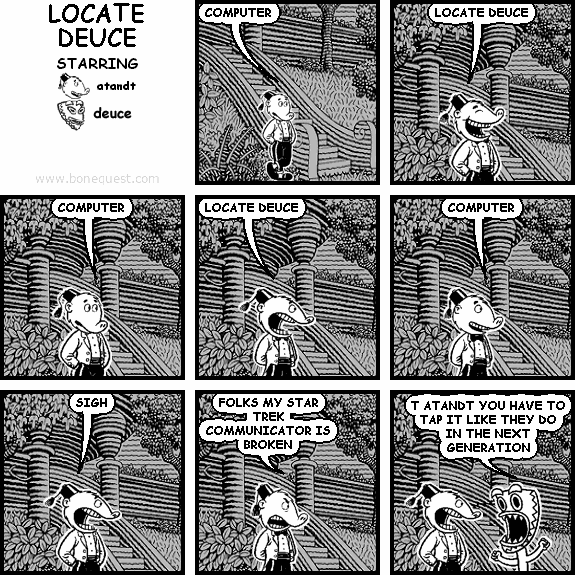 atandt: COMPUTER
atandt: LOCATE DEUCE
atandt: COMPUTER
atandt: LOCATE DEUCE
atandt: COMPUTER
atandt: SIGH
atandt: FOLKS MY STAR TREK COMMUNICATOR IS BROKEN
deuce: T ATANDT YOU HAVE TO TAP IT LIKE THEY DO IN THE NEXT GENERATION
