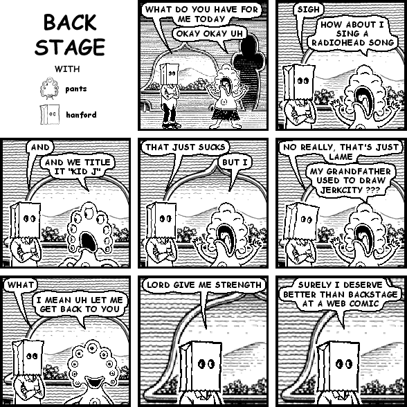 hanford: WHAT DO YOU HAVE FOR ME TODAY
pants: OKAY OKAY UH
hanford: SIGH
pants: HOW ABOUT I SING A RADIOHEAD SONG
hanford: AND
pants: AND WE TITLE IT "KID J"
hanford: THAT JUST SUCKS
pants: BUT I
hanford: NO REALLY, THAT'S JUST LAME
pants: MY GRANDFATHER USED TO DRAW JERKCITY ???
hanford: WHAT
pants: I MEAN UH LET ME GET BACK TO YOU
hanford: LORD GIVE ME STRENGTH
hanford: SURELY I DESERVE BETTER THAN BACKSTAGE AT A WEB COMIC