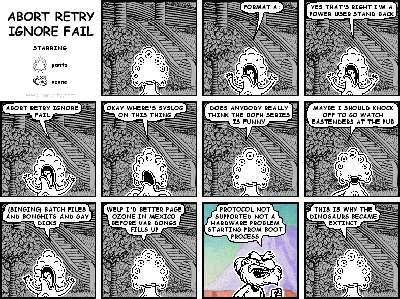 pants: FORMAT A:
pants: YES THAT'S RIGHT I'M A POWER USER STAND BACK
pants: ABORT RETRY IGNORE FAIL
pants: OKAY WHERE'S SYSLOG ON THIS THING
pants: DOES ANYBODY REALLY THINK THE BOFH SERIES IS FUNNY
pants: MAYBE I SHOULD KNOCK OFF TO GO WATCH EASTENDERS AT THE PUB
pants: (SINGING) BATCH FILES AND BONGHITS AND GAY DICKS
pants: WELP I'D BETTER PAGE OZONE IN MEXICO BEFORE VAR DONGS FILLS UP
ozone: PROTOCOL NOT SUPPORTED NOT A HARDWARE PROBLEM STARTING FROM BOOT PROCESS
pants: THIS IS WHY THE DINOSAURS BECAME EXTINCT