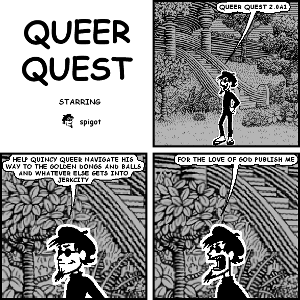 spigot: QUEER QUEST 2.0A1
spigot: HELP QUINCY QUEER NAVIGATE HIS WAY TO THE GOLDEN DONGS AND BALLS AND WHATEVER ELSE GETS INTO JERKCITY
spigot: FOR THE LOVE OF GOD PUBLISH ME
