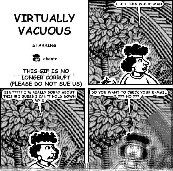 chante: I HIT THIS WHITE MAN
chante: SIR ????? I'M REALLY SORRY ABOUT THIS !!! I GUESS I CAN'T HOLD DOWN MY E
chante: DO YOU WANT TO CHECK YOUR E-MAIL ??? NO ???