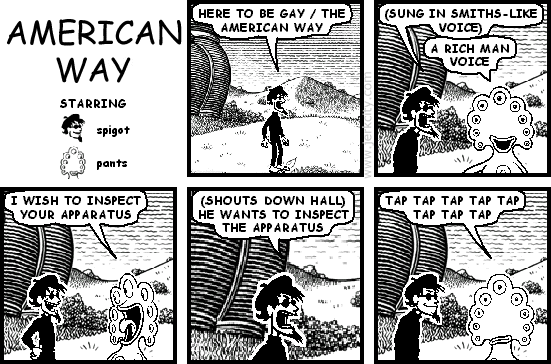 spigot: HERE TO BE GAY / THE AMERICAN WAY
spigot: (SUNG IN SMITHS-LIKE VOICE)
pants: A RICH MAN VOICE
pants: I WISH TO INSPECT YOUR APPARATUS
spigot: (SHOUTS DOWN HALL) HE WANTS TO INSPECT THE APPARATUS
pants: TAP TAP TAP TAP TAP TAP TAP TAP