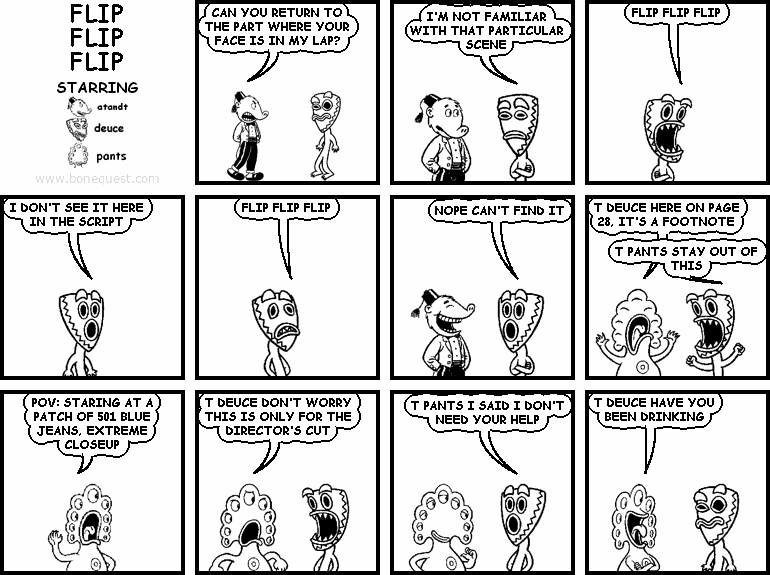 atandt: CAN YOU RETURN TO THE PART WHERE YOUR FACE IS IN MY LAP?
deuce: I'M NOT FAMILIAR WITH THAT PARTICULAR SCENE
deuce: FLIP FLIP FLIP
deuce: I DON'T SEE IT HERE IN THE SCRIPT
deuce: FLIP FLIP FLIP
deuce: NOPE CAN'T FIND IT
pants: T DEUCE HERE ON PAGE 28, IT'S A FOOTNOTE
deuce: T PANTS STAY OUT OF THIS
pants: POV: STARING AT A PATCH OF 501 BLUE JEANS, EXTREME CLOSEUP
pants: T DEUCE DON'T WORRY THIS IS ONLY FOR THE DIRECTOR'S CUT
deuce: T PANTS I SAID I DON'T NEED YOUR HELP
pants: T DEUCE HAVE YOU BEEN DRINKING