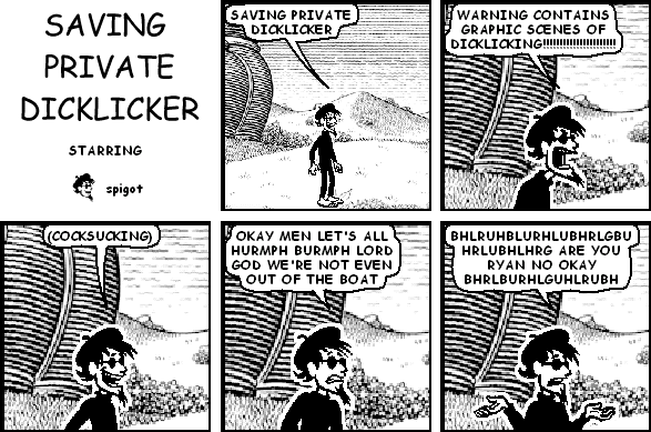 spigot: SAVING PRIVATE DICKLICKER
spigot: WARNING CONTAINS GRAPHIC SCENES OF DICKLICKING!!!!!!!!!!!!!!!!!!!!!!
spigot: (COCKSUCKING)
spigot: OKAY MEN LET'S ALL HURMPH BURMPH LORD GOD WE'RE NOT EVEN OUT OF THE BOAT
spigot: BHLRUHBLURHLUBHRLGBUHRLUBHLHRG ARE YOU RYAN NO OKAY BHRLBURHLGUHLRUBH
