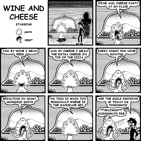 pants: WINE AND CHEESE PARTY AT MY PLACE
pants: AND BY WINE I MEAN BEER
pants: AND BY CHEESE I MEAN THE EXTRA CHEESE ON TOP OF THE PIZZA
pants: EVERY NIGHT FOR NINE MONTHS
pants: RESULTING IN LEAKY, HORRIBLE SHITS
pants: OH THIS IS MUCH TOO PERSONAL!!! WHERE IS THE BACKSPACE KEY
spigot: ARE THE GIRLS SHOWING UP TODAY OR TOMORROW
pants: ***SPLORSH*** HURRRRGLTH BRB
