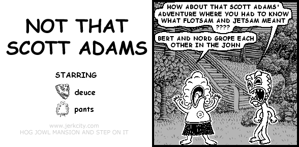 deuce: HOW ABOUT THAT SCOTT ADAMS' ADVENTURE WHERE YOU HAD TO KNOW WHAT FLOTSAM AND JETSAM MEANT ????
pants: BERT AND NORD GROPE EACH OTHER IN THE JOHN