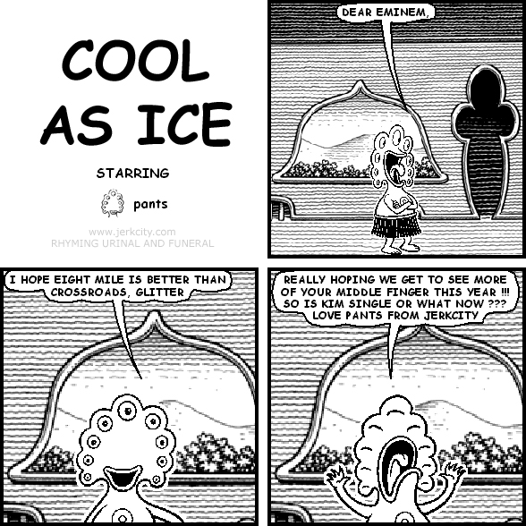 pants: DEAR EMINEM,
pants: I HOPE EIGHT MILE IS BETTER THAN CROSSROADS, GLITTER
pants: REALLY HOPING WE GET TO SEE MORE OF YOUR MIDDLE FINGER THIS YEAR !!! SO IS KIM SINGLE OR WHAT NOW ??? LOVE PANTS FROM JERKCITY