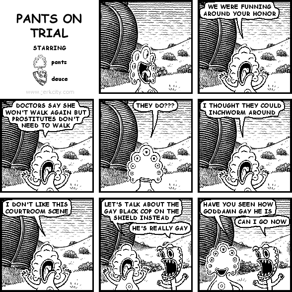 pants: WE WERE FUNNING AROUND YOUR HONOR
pants: DOCTORS SAY SHE WON'T WALK AGAIN BUT PROSTITUTES DON'T NEED TO WALK
pants: THEY DO???
pants: I THOUGHT THEY COULD INCHWORM AROUND
pants: I DON'T LIKE THIS COURTROOM SCENE
pants: LET'S TALK ABOUT THE GAY BLACK COP ON THE SHIELD INSTEAD
deuce: HE'S REALLY GAY
pants: HAVE YOU SEEN HOW GODDAMN GAY HE IS
deuce: CAN I GO NOW