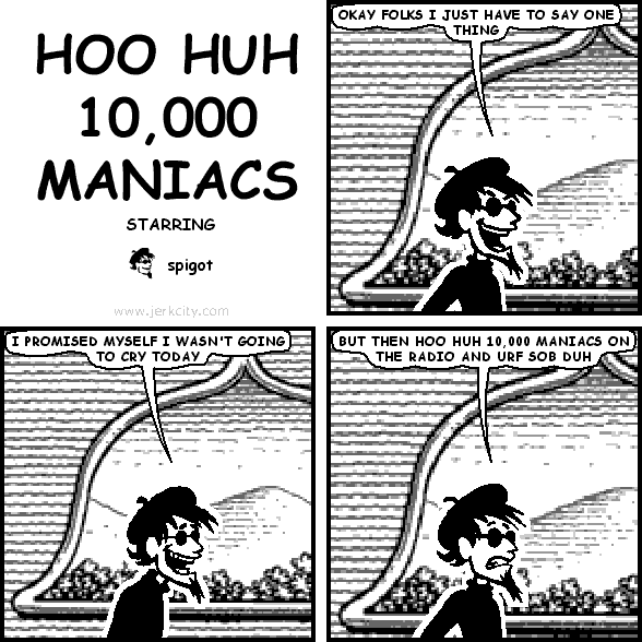 spigot: OKAY FOLKS I JUST HAVE TO SAY ONE THING
spigot: I PROMISED MYSELF I WASN'T GOING TO CRY TODAY
spigot: BUT THEN HOO HUH 10,000 MANIACS ON THE RADIO AND URF SOB DUH