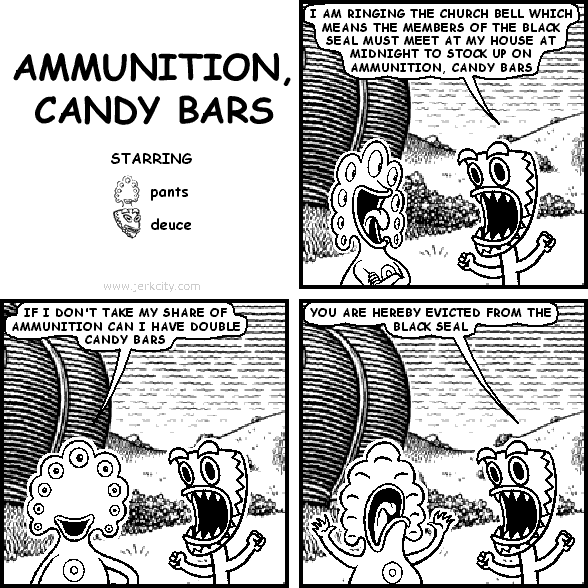 deuce: I AM RINGING THE CHURCH BELL WHICH MEANS THE MEMBERS OF THE BLACK SEAL MUST MEET AT MY HOUSE AT MIDNIGHT TO STOCK UP ON AMMUNITION, CANDY BARS
pants: IF I DON'T TAKE MY SHARE OF AMMUNITION CAN I HAVE DOUBLE CANDY BARS
deuce: YOU ARE HEREBY EVICTED FROM THE BLACK SEAL